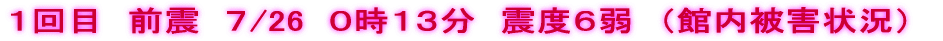 １回目　前震　７/26　０時１３分　震度６弱　（館内被害状況）