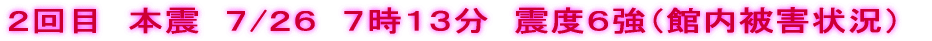 ２回目　本震　７/２６　７時１３分　震度６強（館内被害状況）