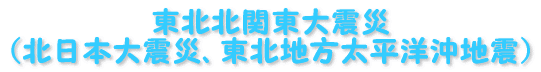 東北北関東大震災 (北日本大震災、東北地方太平洋沖地震)